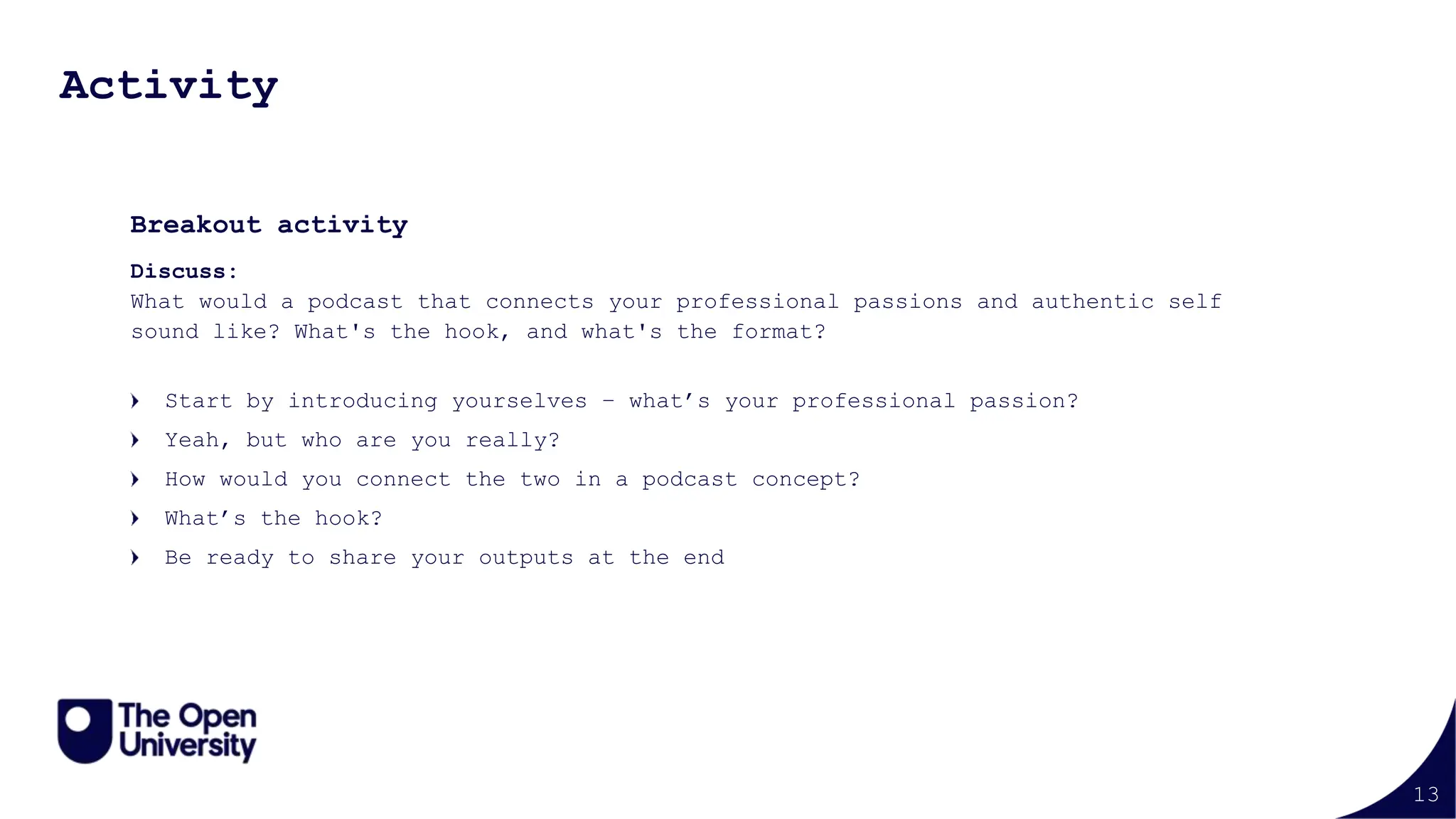 13
Activity
Breakout activity
Discuss:
What would a podcast that connects your professional passions and authentic self
sound like? What's the hook, and what's the format?
Start by introducing yourselves – what’s your professional passion?
Yeah, but who are you really?
How would you connect the two in a podcast concept?
What’s the hook?
Be ready to share your outputs at the end
 