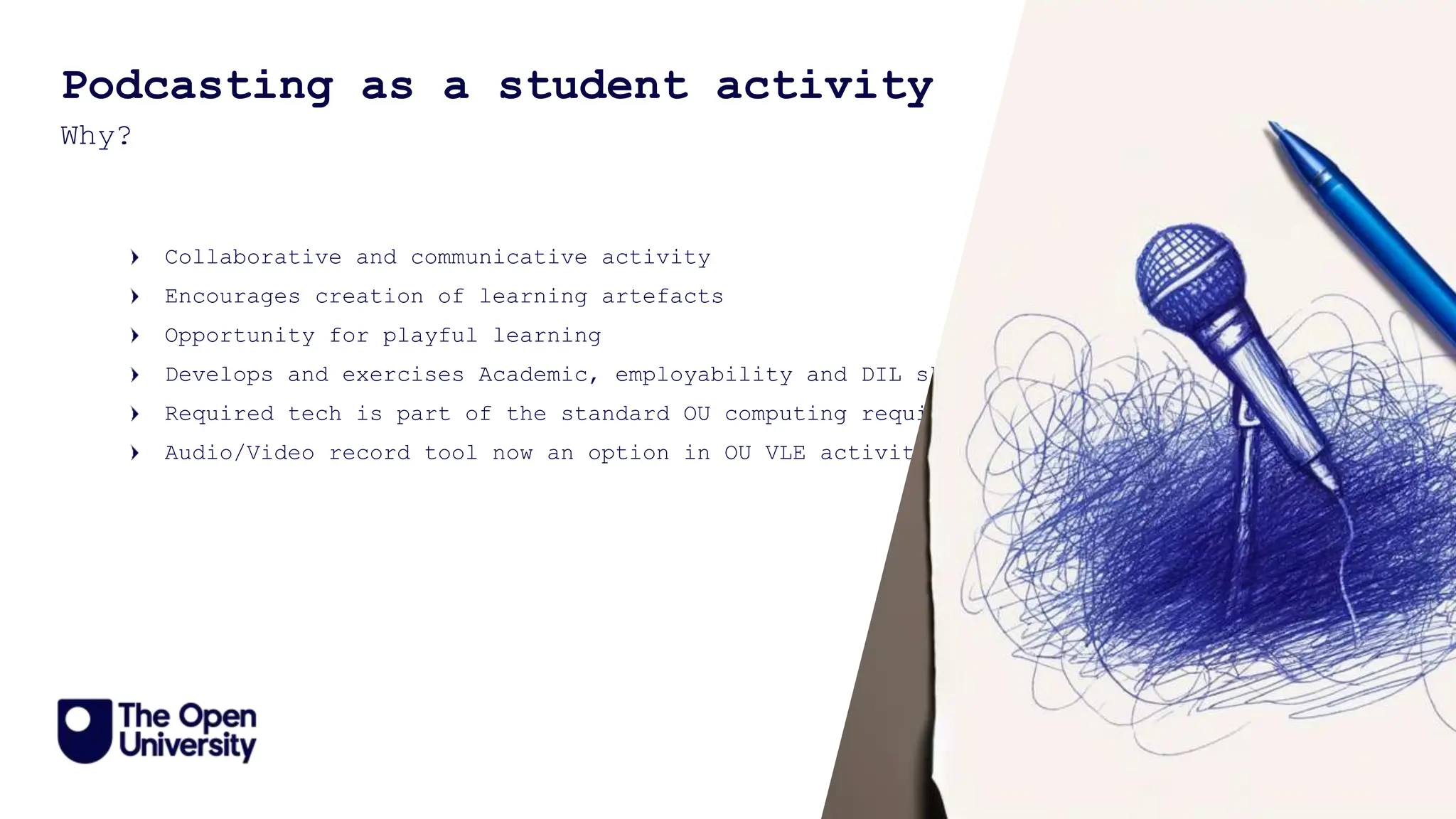 14
Podcasting as a student activity
Why?
Collaborative and communicative activity
Encourages creation of learning artefacts
Opportunity for playful learning
Develops and exercises Academic, employability and DIL skills
Required tech is part of the standard OU computing requirement
Audio/Video record tool now an option in OU VLE activities
 