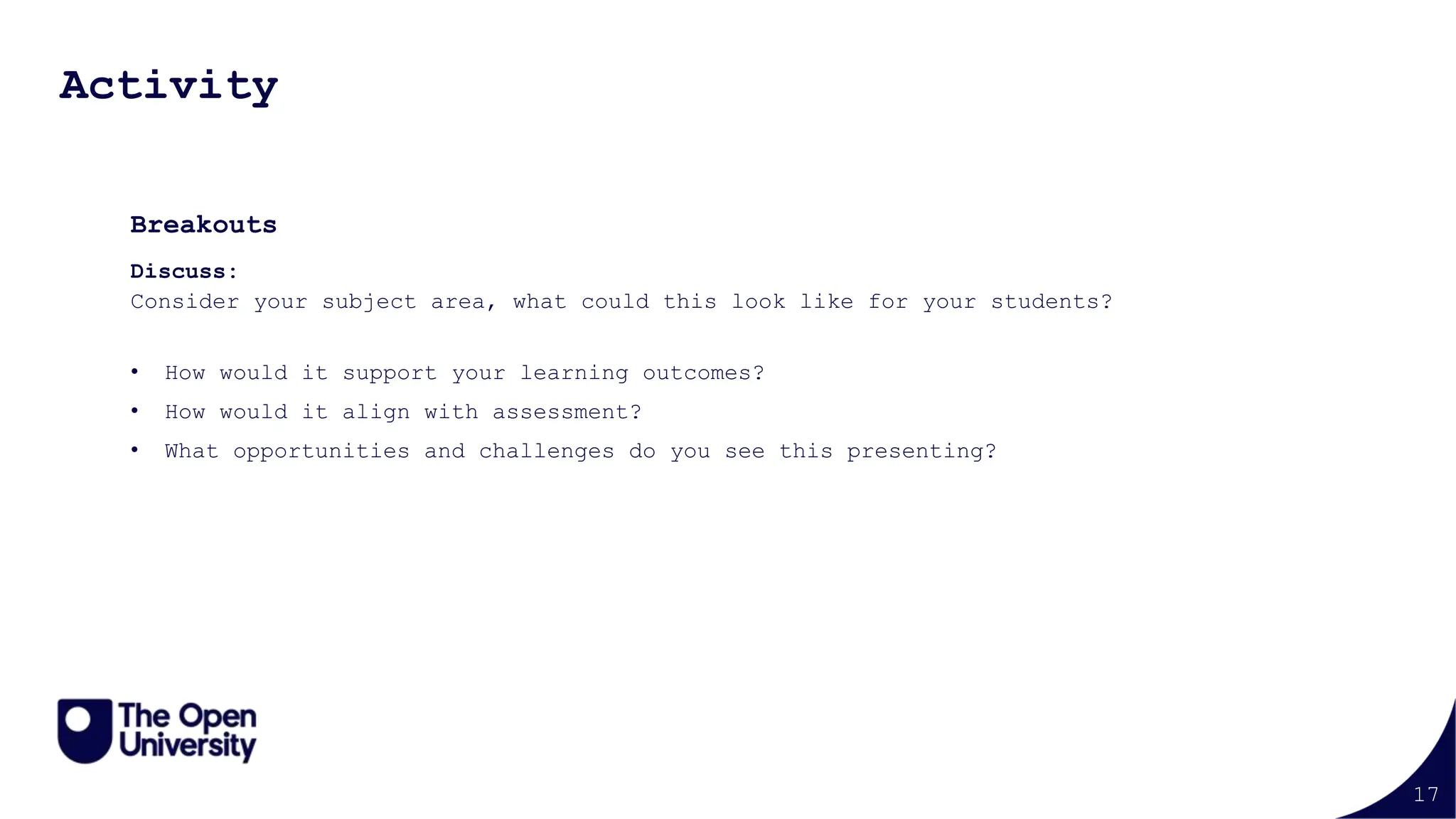 17
Activity
Breakouts
Discuss:
Consider your subject area, what could this look like for your students?
• How would it support your learning outcomes?
• How would it align with assessment?
• What opportunities and challenges do you see this presenting?
 