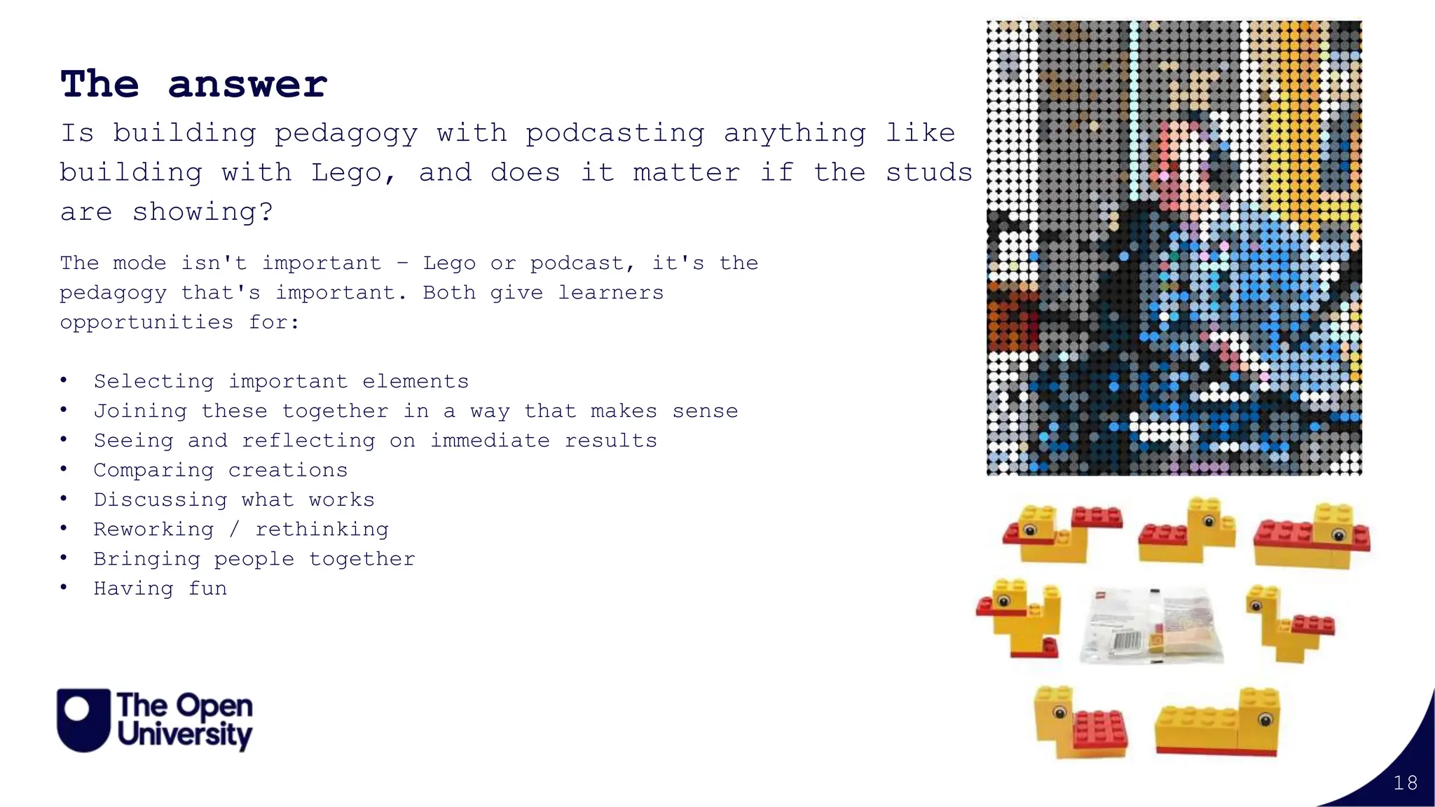 18
The answer
Is building pedagogy with podcasting anything like
building with Lego, and does it matter if the studs
are showing?
The mode isn't important – Lego or podcast, it's the
pedagogy that's important. Both give learners
opportunities for:
• Selecting important elements
• Joining these together in a way that makes sense
• Seeing and reflecting on immediate results
• Comparing creations
• Discussing what works
• Reworking / rethinking
• Bringing people together
• Having fun
 