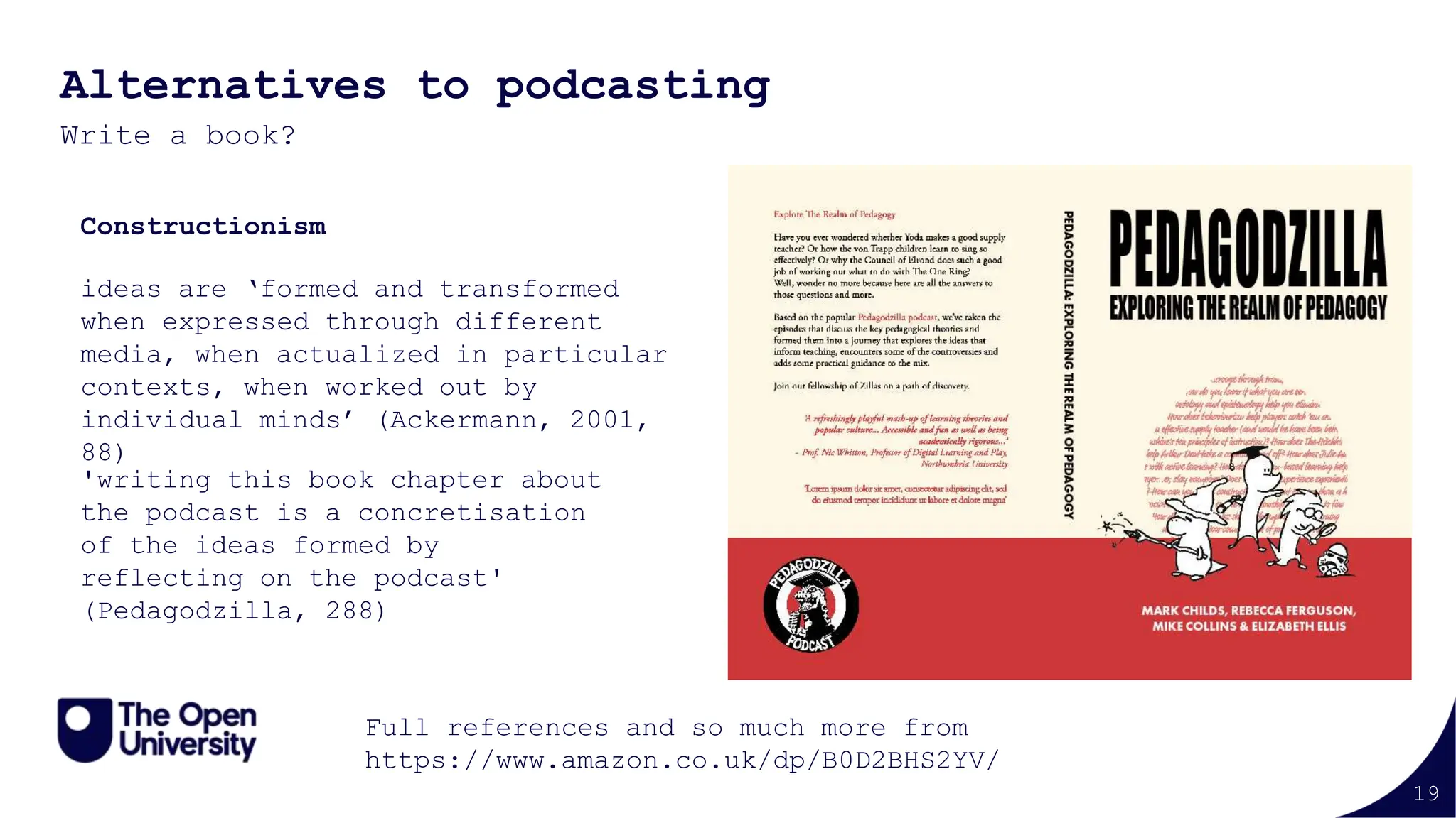 19
Alternatives to podcasting
Write a book?
ideas are ‘formed and transformed
when expressed through different
media, when actualized in particular
contexts, when worked out by
individual minds’ (Ackermann, 2001,
88)
'writing this book chapter about
the podcast is a concretisation
of the ideas formed by
reflecting on the podcast'
(Pedagodzilla, 288)
Full references and so much more from
https://www.amazon.co.uk/dp/B0D2BHS2YV/
Constructionism
 