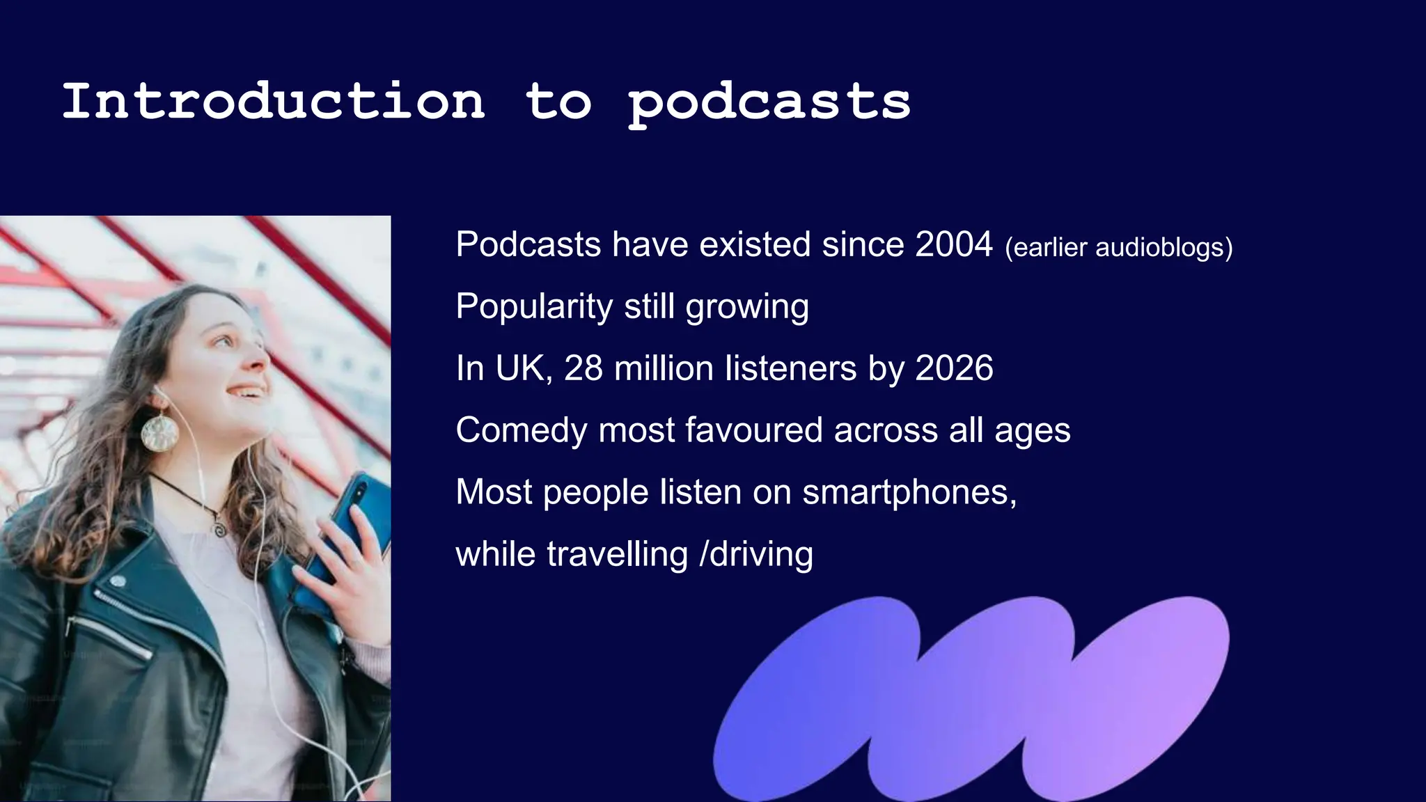 Introduction to podcasts
Podcasts have existed since 2004 (earlier audioblogs)
Popularity still growing
In UK, 28 million listeners by 2026
Comedy most favoured across all ages
Most people listen on smartphones,
while travelling /driving
 