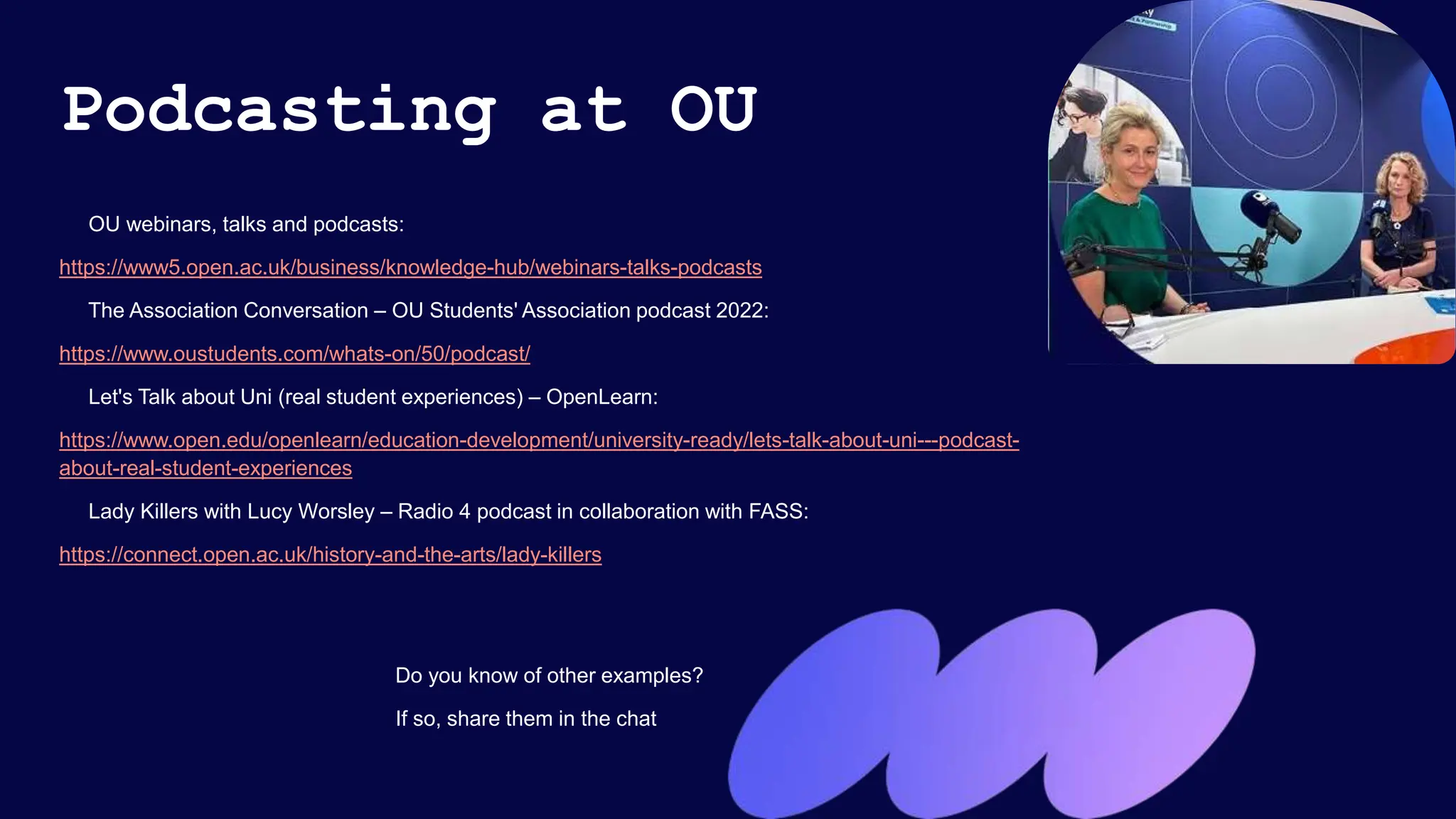 Podcasting at OU
OU webinars, talks and podcasts:
https://www5.open.ac.uk/business/knowledge-hub/webinars-talks-podcasts
The Association Conversation – OU Students' Association podcast 2022:
https://www.oustudents.com/whats-on/50/podcast/
Let's Talk about Uni (real student experiences) – OpenLearn:
https://www.open.edu/openlearn/education-development/university-ready/lets-talk-about-uni---podcast-
about-real-student-experiences
Lady Killers with Lucy Worsley – Radio 4 podcast in collaboration with FASS:
https://connect.open.ac.uk/history-and-the-arts/lady-killers
Do you know of other examples?
If so, share them in the chat
 
