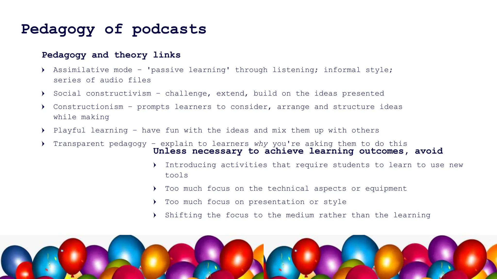 9
Pedagogy of podcasts
Pedagogy and theory links
Assimilative mode – 'passive learning' through listening; informal style;
series of audio files
Social constructivism – challenge, extend, build on the ideas presented
Constructionism – prompts learners to consider, arrange and structure ideas
while making
Playful learning – have fun with the ideas and mix them up with others
Transparent pedagogy – explain to learners why you're asking them to do this
Introducing activities that require students to learn to use new
tools
Too much focus on the technical aspects or equipment
Too much focus on presentation or style
Shifting the focus to the medium rather than the learning
Unless necessary to achieve learning outcomes, avoid
 