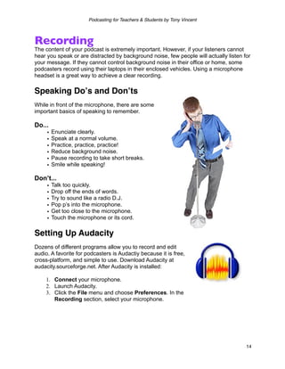 Podcasting for Teachers & Students by Tony Vincent



Recording
The content of your podcast is extremely important. However, if your listeners cannot
hear you speak or are distracted by background noise, few people will actually listen for
your message. If they cannot control background noise in their office or home, some
podcasters record using their laptops in their enclosed vehicles. Using a microphone
headset is a great way to achieve a clear recording.

Speaking Doʼs and Donʼts
While in front of the microphone, there are some
important basics of speaking to remember.

Do...
     •   Enunciate clearly.
     •   Speak at a normal volume.
     •   Practice, practice, practice!
     •   Reduce background noise.
     •   Pause recording to take short breaks.
     •   Smile while speaking!

Don’t...
     •   Talk too quickly.
     •   Drop off the ends of words.
     •   Try to sound like a radio D.J.
     •   Pop p’s into the microphone.
     •   Get too close to the microphone.
     •   Touch the microphone or its cord.

Setting Up Audacity
Dozens of different programs allow you to record and edit
audio. A favorite for podcasters is Audactiy because it is free,
cross-platform, and simple to use. Download Audacity at
audacity.sourceforge.net. After Audacity is installed:

    1. Connect your microphone.
    2. Launch Audacity.
    3. Click the File menu and choose Preferences. In the
       Recording section, select your microphone.




                                                                                       14
 