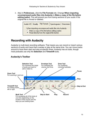 Podcasting for Teachers & Students by Tony Vincent



           4. Also in Preferences, click the File Formats tab. Change When importing
              uncompressed audio files into Audacity to Make a copy of the file before
              editing (safer). This will prevent you from losing sections of your audio if the
              original file is moved or deleted.




     Recording with Audacity
     Audacity is multi-track recording software. That means you can record or import various
     sections of audio and have them overlap or play at the same time. You can move tracks
     around to have them start and stop at specific times. Audacity has six tools, though
     most podcasts use only the Selection and Timeshift tools.

     Audacity’s Toolbar


                      Selection Tool              Envelope Tool              Draw Tool
                      For choosing the range      For changing the           For modifying
                      of audio you want to        volume over time.          individual samples.
                      edit or listen to.
                                                                                                   Pause
Zoom Tool
For zooming in and out.

                                                                                                   Stop



Timeshift Tool                                                                                     Skip to End
For sliding tracks
left or right.


            Multi Tool                          Skip to Start         Play          Record
            For accessing all of the tools at
            one time depending on the
            location of the mouse and the
            keys you are holding down.




                                                                                                          15
 