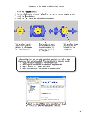 Podcasting for Teachers & Students by Tony Vincent


5.   Click the Record button.
6.   Speak into the microphone. Notice the waveforms appear as you speak.
7.   Click the Stop button.
8.   Click the Play button to listen to the recording.




 This waveform is small              This waveform is flat on              This waveform shows
 and indicates speaking              the top and bottom and                proper volume and
 too softly or too far away          indicates speaking too                distance from the
 from the microphone.                loudly or too closely to              microphone.
                                     the microphone.




     Unfortunately, there are many things that can prevent sounds from your
     microphone from being recorded. If no sound is being recorded, check:
       1. Is your microphone selected in the Preferences?
       2. Is the Input Volume slider moved all the way to the +?
       3. Is your system input sound unmuted?
       4. Is the Mute button on your microphone deactivated?




                 Audacity has a useful help menu. Use it to learn about
                 the Toolbar and other functions of the software.


                                                                                                 16
 