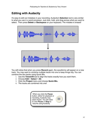Podcasting for Teachers & Students by Tony Vincent



Editing with Audacity
It’s easy to edit out mistakes in your recording. Audacity's Selection tool is very similar
to what you use in a word processor. Just click, hold, and drag across what you want to
select. Then press Delete or Backspace on your keyboard. The mistake is erased!




You will notice that when you press Record again, the waveforms will appear on a new
track. You may want to combine multiple tracks into one to keep things tidy. You can
combine the two tracks using Quick Mix.
     1. Use the Timeshift tool to align the tracks exactly how you want them.
     2. Choose Edit > Select > All.
     3. Click the Project menu and choose Quick Mix.
     4. The tracks are combined into one!




                          When you click the Pause
                         button, either for playback or
                         recording, Audacity may
                         seem frozen. You will need
                         to click Pause or Stop to
                          resume using Audacity.




                                                                                         17
 