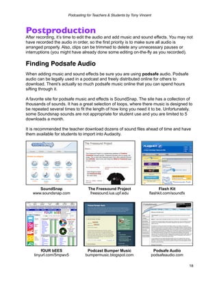 Podcasting for Teachers & Students by Tony Vincent



Postproduction
After recording, it’s time to edit the audio and add music and sound effects. You may not
have recorded the audio in order, so the first priority is to make sure all audio is
arranged properly. Also, clips can be trimmed to delete any unnecessary pauses or
interruptions (you might have already done some editing on-the-fly as you recorded).

Finding Podsafe Audio
When adding music and sound effects be sure you are using podsafe audio. Podsafe
audio can be legally used in a podcast and freely distributed online for others to
download. There's actually so much podsafe music online that you can spend hours
sifting through it.

A favorite site for podsafe music and effects is SoundSnap. The site has a collection of
thousands of sounds. It has a great selection of loops, where there music is designed to
be repeated several times to fit the length of how long you need it to be. Unfortunately,
some Soundsnap sounds are not appropriate for student use and you are limited to 5
downloads a month.

It is recommended the teacher download dozens of sound files ahead of time and have
them available for students to import into Audacity.




      SoundSnap                   The Freesound Project                     Flash Kit
   www.soundsnap.com               freesound.iua.upf.edu              flashkit.com/soundfx




        fOUR bEES                Podcast Bumper Music                       Podsafe Audio
    tinyurl.com/5mpwv5          bumpermusic.blogspot.com                   podsafeaudio.com

                                                                                              18
 