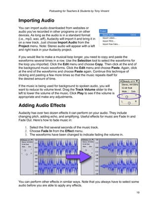 Podcasting for Teachers & Students by Tony Vincent


Importing Audio
You can import audio downloaded from websites or
audio you’ve recorded in other programs or on other
devices. As long as the audio is in a standard format
(i.e., mp3, wav, aiff), Audacity will import it and bring it in
on a new track. Just choose Import Audio from the
Project menu. Note: Stereo audio will appear with a left
and right track in your Audacity project.

If you would like to make a musical loop longer, you need to copy and paste the
waveforms several times in a row. Use the Selection tool to select the waveforms for
the loop you imported. Click the Edit menu and choose Copy. Then click at the end of
the background music waveforms. Click the Edit menu and choose Paste. Again, click
at the end of the waveforms and choose Paste again. Continue this technique of
clicking and pasting a few more times so that the music repeats itself for
the desired amount of time.

If the music is being used for background to spoken audio, you will
want to reduce its volume level. Drag the Track Volume slider to the
left to lower the volume of the music. Click Play to see if the volume is
appropriate and make any adjustments.

Adding Audio Effects
Audacity has over two dozen effects it can perform on your audio. They include
changing pitch, adding echo, and amplifying. Useful effects for music are Fade In and
Fade Out. Hereʼs how to fade music in:

     1. Select the first several seconds of the music track.
     2. Choose Fade In from the Effect menu.
     3. The waveforms have been changed to indicate fading the volume in.




You can perform other effects in similar ways. Note that you always have to select some
audio before you are able to apply any effects.

                                                                                        19
 