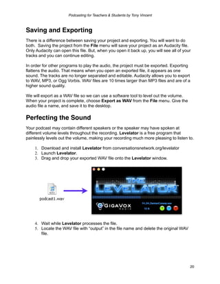 Podcasting for Teachers & Students by Tony Vincent



Saving and Exporting
There is a difference between saving your project and exporting. You will want to do
both. Saving the project from the File menu will save your project as an Audacity file.
Only Audacity can open this file. But, when you open it back up, you will see all of your
tracks and you can continue editing.

In order for other programs to play the audio, the project must be exported. Exporting
flattens the audio. That means when you open an exported file, it appears as one
sound. The tracks are no longer separated and editable. Audacity allows you to export
to WAV, MP3, or Ogg Vorbis. WAV files are 10 times larger than MP3 files and are of a
higher sound quality.

We will export as a WAV file so we can use a software tool to level out the volume.
When your project is complete, choose Export as WAV from the File menu. Give the
audio file a name, and save it to the desktop.

Perfecting the Sound
Your podcast may contain different speakers or the speaker may have spoken at
different volume levels throughout the recording. Levelator is a free program that
painlessly levels out the volume, making your recording much more pleasing to listen to.

    1. Download and install Levelator from conversationsnetwork.org/levelator
    2. Launch Levelator.
    3. Drag and drop your exported WAV file onto the Levelator window.




    4. Wait while Levelator processes the file.
    5. Locate the WAV file with “output” in the file name and delete the original WAV
       file.




                                                                                        20
 