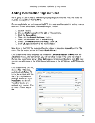 Podcasting for Teachers & Students by Tony Vincent



Adding Identiﬁcation Tags in iTunes
We’re going to use iTunes to add identifying tags to your audio file. First, the audio file
must be changed from WAV to MP3.

iTunes needs to be set up to convert to MP3. You only need to make this setting change
once and iTunes remembers it the next time you convert.

     1.   Launch iTunes.
     2.   Choose Preferences from the Edit or iTunes menu.
     3.   Click the General tab.
     4.   Then click the Import Settings... button.
     5.   Select MP3 Encoder next to Import Using.
     6.   Select Good Quality next to Setting. Click OK.
     7.   Click OK again to return to the main window.

Now, bring in that WAV file outputted from Levelator by selecting Import from the File
menu. The file should appear in iTunes’ Music Library.

Click to select the newly imported file and select Convert Selection to MP3 from the
Advanced menu. After conversion, you will have two copies of the same file listed in
iTunes. You can choose View > View Options and checkmark Kind and click OK. Now
you can see which one is the WAV file and which one is the MP3 (listed as MPEG audio
file).

Click to select the MP3 file,
choose File > Get Info,
and click the Info tab. Fill
in the Name blank with the
title of your episode and
perhaps a number. Input
Podcast for the Genre.
The other blanks are
optional, and you can fill in
as many of them as you
like.




                                                                                          21
 