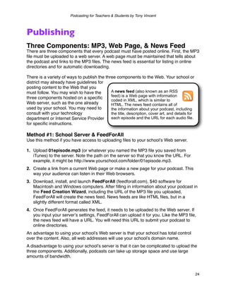 Podcasting for Teachers & Students by Tony Vincent



Publishing
Three Components: MP3, Web Page, & News Feed
There are three components that every podcast must have posted online. First, the MP3
ﬁle must be uploaded to a web server. A web page must be maintained that tells about
the podcast and links to the MP3 ﬁles. The news feed is essential for listing in online
directories and for automatic downloading.

There is a variety of ways to publish the three components to the Web. Your school or
district may already have guidelines for
posting content to the Web that you
must follow. You may wish to have the        A news feed (also known as an RSS
                                             feed) is a Web page with information
three components hosted on a speciﬁc
                                             coded in XML, which is similar to
Web server, such as the one already          HTML. The news feed contains all of
used by your school. You may need to         the information about your podcast, including
consult with your technology                 the title, description, cover art, and details for
department or Internet Service Provider      each episode and the URL for each audio file.
for speciﬁc instructions.

Method #1: School Server & FeedForAll
Use this method if you have access to uploading ﬁles to your schoolʼs Web server.

1. Upload 01episode.mp3 (or whatever you named the MP3 ﬁle you saved from
   iTunes) to the server. Note the path on the server so that you know the URL. For
   example, it might be http://www.yourschool.com/folder/01episode.mp3.
2. Create a link from a current Web page or make a new page for your podcast. This
   way your audience can listen in their Web browsers.
3. Download, install, and launch FeedForAll (feedforall.com), $40 software for
   Macintosh and Windows computers. After ﬁlling in information about your podcast in
   the Feed Creation Wizard, including the URL of the MP3 ﬁle you uploaded,
   FeedForAll will create the news feed. News feeds are like HTML ﬁles, but in a
   slightly different format called XML.
4. Once FeedForAll generates the feed, it needs to be uploaded to the Web server. If
   you input your serverʼs settings, FeedForAll can upload it for you. Like the MP3 ﬁle,
   the news feed will have a URL. You will need this URL to submit your podcast to
   online directories.
An advantage to using your schoolʼs Web server is that your school has total control
over the content. Also, all web addresses will use your schoolʼs domain name.
A disadvantage to using your schoolʼs server is that it can be complicated to upload the
three components. Additionally, podcasts can take up storage space and use large
amounts of bandwidth.



                                                                                                  24
 