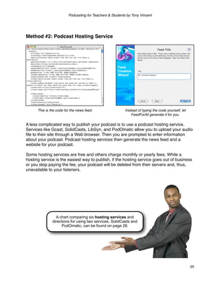 Podcasting for Teachers & Students by Tony Vincent




Method #2: Podcast Hosting Service




      This is the code for the news feed.                  Instead of typing the code yourself, let
                                                               FeedForAll generate it for you.

A less complicated way to publish your podcast is to use a podcast hosting service.
Services like Gcast, SolidCasts, LibSyn, and PodOmatic allow you to upload your audio
ﬁle to their site through a Web browser. Then you are prompted to enter information
about your podcast. Podcast hosting services then generate the news feed and a
website for your podcast.

Some hosting services are free and others charge monthly or yearly fees. While a
hosting service is the easiest way to publish, if the hosting service goes out of business
or you stop paying the fee, your podcast will be deleted from their servers and, thus,
unavailable to your listeners.




                 A chart comparing six hosting services and
               directions for using two services, SolidCasts and
                    PodOmatic, can be found on page 28.




                                                                                                      25
 