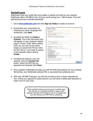 Podcasting for Teachers & Students by Tony Vincent



SolidCasts
SolidCasts hosts your audio ﬁles and creates a website and feed for your podcast.
SolidCasts offers 100 MB for free. $13 per month will get you 1 GB of space. Free and
paid accounts have unlimited bandwidth.

1. Go to www.solidcasts.com and click Sign Up Today to create an account.

2. Personalize your subscription by
   entering your name, language and
   subdomain. Click Next.

3. Complete the ﬁelds for Create a
   Podcast. This is the information that
   will appear on your podcastʼs details
   page in iTunes. (Note: When adding
   cover art, you can use the same
   image you saved from Picnik.) Click
   the box next to “I am ready to upload
   a new episode” before clicking
   Create.

4. Complete the ﬁelds for your ﬁrst
   episode. Click the Choose File
   button. Select the MP3 ﬁle you
   exported from Audacity Click Save.

5. Once updated, SolidCasts provides you with the RSS feed address for your podcast.
   Remember, your SolidCasts website URL is yoursubdomain.solidcasts.com.

6. With only 100 MB of storage, you will only be able to store a dozen episodes for
   free. Unless you upgrade to a paid account, you will have to delete past episodes to
   make room for new ones.



                   Other podcast hosting services work in similar ways.
                     You will set up a podcast by filling in fields. Each
                   episode will have more fields for you to complete and
                        you will choose your MP3 file for uploading.




                                                                                     26
 