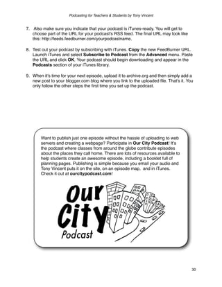 Podcasting for Teachers & Students by Tony Vincent


7. Also make sure you indicate that your podcast is iTunes-ready. You will get to
   choose part of the URL for your podcastʼs RSS feed. The ﬁnal URL may look like
   this: http://feeds.feedburner.com/yourpodcastname.

8. Test out your podcast by subscribing with iTunes. Copy the new FeedBurner URL.
   Launch iTunes and select Subscribe to Podcast from the Advanced menu. Paste
   the URL and click OK. Your podcast should begin downloading and appear in the
   Podcasts section of your iTunes library.

9. When it's time for your next episode, upload it to archive.org and then simply add a
   new post to your blogger.com blog where you link to the uploaded ﬁle. That's it. You
   only follow the other steps the ﬁrst time you set up the podcast.




       Want to publish just one episode without the hassle of uploading to web
       servers and creating a webpage? Participate in Our City Podcast! Itʼs
       the podcast where classes from around the globe contribute episodes
       about the places they call home. There are lots of resources available to
       help students create an awesome episode, including a booklet full of
       planning pages. Publishing is simple because you email your audio and
       Tony Vincent puts it on the site, on an episode map, and in iTunes.
       Check it out at ourcitypodcast.com!




                                                                                      30
 