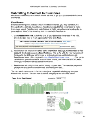 Podcasting for Teachers & Students by Tony Vincent



Submitting to Podcast to Directories
Once the three components are all online, itʼs time to get your podcast listed in online
directories.

FeedBurner
Before submitting your podcastʼs news feed to directories, you may want to run it
through the free service, FeedBurner. FeedBurner republishes news feeds to make
them more useful. FeedBurnerʼs main feature is that it tracks how many subscribe to
your podcast. Hereʼs how to set up your podcast with Feedburner:

1. Go to feedburner.com. Enter the URL of your podcastʼs news feed in the ﬁeld.
   Check the box next to “I am a podcaster!” and click Next.




2. FeedBurner will request you enter some information about yourself to create a free
   account. It will also suggest a Feed Address. This is the URL for your republished
   feed and is the URL you will provide to online directories and to listeners. All
   FeedBurner feeds URLs begin with http://ffeeds2.feedburner.com/_____. You get to
   decide what goes in the blank. Make it short, simple, and memorable! Click Next
   when youʼve entered all requested information.

3. FeedBurner will congratulate you on setting up your feed. The next few pages will
   prompt you to customize the services applied to your feed.

You can watch the numbers of subscribers grow by periodically logging into your
FeedBurner account. You can view statistics and graphs like the ones below.




                                                                                           31
 
