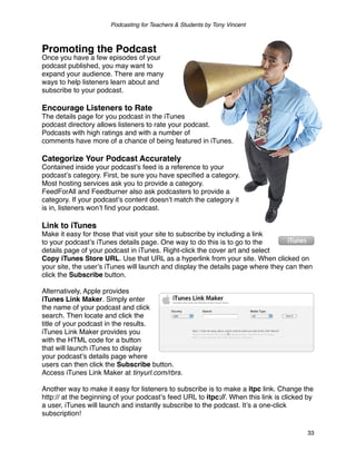 Podcasting for Teachers & Students by Tony Vincent



Promoting the Podcast
Once you have a few episodes of your
podcast published, you may want to
expand your audience. There are many
ways to help listeners learn about and
subscribe to your podcast.

Encourage Listeners to Rate
The details page for you podcast in the iTunes
podcast directory allows listeners to rate your podcast.
Podcasts with high ratings and with a number of
comments have more of a chance of being featured in iTunes.

Categorize Your Podcast Accurately
Contained inside your podcastʼs feed is a reference to your
podcastʼs category. First, be sure you have speciﬁed a category.
Most hosting services ask you to provide a category.
FeedForAll and Feedburner also ask podcasters to provide a
category. If your podcastʼs content doesnʼt match the category it
is in, listeners wonʼt ﬁnd your podcast.

Link to iTunes
Make it easy for those that visit your site to subscribe by including a link
to your podcastʼs iTunes details page. One way to do this is to go to the
details page of your podcast in iTunes. Right-click the cover art and select
Copy iTunes Store URL. Use that URL as a hyperlink from your site. When clicked on
your site, the userʼs iTunes will launch and display the details page where they can then
click the Subscribe button.

Alternatively, Apple provides
iTunes Link Maker. Simply enter
the name of your podcast and click
search. Then locate and click the
title of your podcast in the results.
iTunes Link Maker provides you
with the HTML code for a button
that will launch iTunes to display
your podcastʼs details page where
users can then click the Subscribe button.
Access iTunes Link Maker at tinyurl.com/rbrs.

Another way to make it easy for listeners to subscribe is to make a itpc link. Change the
http:// at the beginning of your podcastʼs feed URL to itpc://. When this link is clicked by
a user, iTunes will launch and instantly subscribe to the podcast. Itʼs a one-click
subscription!

                                                                                          33
 