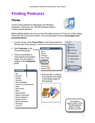 Podcasting for Teachers & Students by Tony Vincent



Finding Podcasts
iTunes
iTunes is free software for Macintosh and Windows
computers. There are over 125,000 podcasts listed in
iTunes podcast directory.

Before getting started, be sure you have the latest version of iTunes. As of this writing,
iTunes 8 is the most recent version. You can download iTunes at www.apple.com/
itunes/download.

1. Launch iTunes. Click iTunes Store in the Source panel on
   the left side of the window.

2. Click Podcasts in the
   iTunes Store panel.

3. There are podcasts in
   many genres and subject
   areas. You can select a
   subject in the Categories
   panel.




                                    4. Click the title or artwork
                                       of a podcast to be taken
                                       to the details page for
                                       that podcast.




                                                                               According to
                                                                           Apple in 2007, of the
                                                                            125,000 podcasts
                                                                             listed in iTunes,
                                                                            25,000 are video.


                                                                                                   4
 