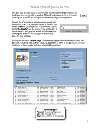 Podcasting for Teachers & Students by Tony Vincent


You can also browse categories in iTunes by clicking the Browse button in
the lower-right corner of the window. This will be bring up a list of podcasts.
Clicking the arrow    will take you to the details page for that podcast.

Search the iTunes Store by typing your search into
the search box in the top-right corner of the window.
Press Enter on your keyboard to submit the search.
Select Podcasts from the menu in top-left portion of
the window to narrow your search to only podcasts.
Clicking the arrow    will take you to the details
page for that podcast.

Each podcast has a details page. The details page provides information about the
podcast, including: title, author, category, description, a link to the podcastʼs website,
customer reviews, and a listing of all available episodes.




                                        Terminology
                              Podcast: A series of episodes
                              Episode: A single show
                              Segment: A portion of an episode

                                                                                             5
 