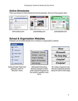 Podcasting for Teachers & Students by Tony Vincent



 Online Directories
 There are dozens of online directories that list podcasts. Here are three popular sites:




      learnoutloud.com                  podcastalley.com                      podcastpickle.com



 School & Organization Websites
 Podcasts can be linked directly from a schoolʼs or organizationʼs website.




National Public Radio lists         Willowdale Elementary              Mr. Coleyʼs classroom site
    podcasts under its             Schoolʼs podcast is listed         lists the ColeyCast podcast
     “Services” menu.             under Special Programs on           along the side of each page.
                                  the schoolʼs websiteʼs main
                                            menu.




                                                                                                  6
 