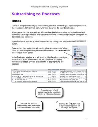 Podcasting for Teachers & Students by Tony Vincent



Subscribing to Podcasts
iTunes
iTunes is the preferred way to subscribe to podcasts. Whether you found the podcast in
the iTunes directory or from somewhere on the web, it’s easy to subscribe.

When you subscribe to a podcast, iTunes downloads the most recent episode and will
download future episodes as they become available. iTunes also gives you the option to
download past episodes.

If you found the podcast in the iTunes directory, simply click the Subscribe
button.

Once subscribed, episodes will be stored on your computer’s hard
drive. To view the podcasts you are subscribed to, click Podcasts in
the iTunes Source panel.

In the Podcasts window, you will see the title of each podcast you
subscribe to. Click the arrow to the left of the title to display
individual episodes. Double-click the title to begin playing the
podcast.




                                      The video icon        will
                                  appear next to the episode’s
                                 title if it is video or enhanced.




          The blue dot next to a                                Clicking the    button next
      podcast indicates an episode                             to a podcast or episode will
      that has not been listened to.                               display a description.




                                                                                              7
 