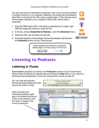 Podcasting for Teachers & Students by Tony Vincent


You can use iTunes to subscribe to podcasts, even if you found the podcast
in another directory or on a website. Websites may simply list the podcastʼs
feed URL or may link to the URL using a small image. To the right are some
of the images websites use to indicate an RSS feed. Hereʼs how to
subscribe:

1. Copy the RSS feedʼs URL. If the feed is indicated by an image, right-
   click the image and choose to copy the link.
2. In iTunes, choose Subscribe to Podcast... from the Advanced menu.
3. Paste the URL into the ﬁeld and click OK.
4. The latest episode of the podcast will be downloaded and stored in
   the Podcasts section of your iTunes library.

                          Many websites link directly to a podcast’s
                         details page in iTunes using an iTunes icon.




Listening to Podcasts
Listening in iTunes
Downloaded podcasts are stored in the Podcasts section of your iTunes library.
Simply listen by clicking an episode title and clicking the Play button. If you return to
listening to the episode later, iTunes will continue from where you left off.

You can click and drag the
diamond-shaped playhead to skip
around the audio or video.


Video podcasts and
enhanced podcasts might
play in the bottom-left corner
of the iTunes window. Click
the video or image in the
corner to enlarge it.




                                                                                            8
 