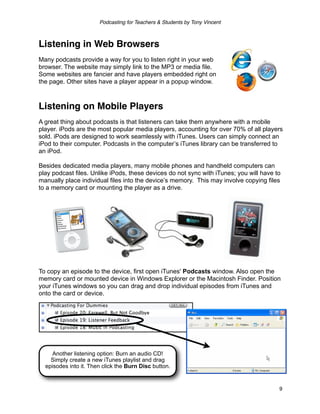 Podcasting for Teachers & Students by Tony Vincent



Listening in Web Browsers
Many podcasts provide a way for you to listen right in your web
browser. The website may simply link to the MP3 or media file.
Some websites are fancier and have players embedded right on
the page. Other sites have a player appear in a popup window.



Listening on Mobile Players
A great thing about podcasts is that listeners can take them anywhere with a mobile
player. iPods are the most popular media players, accounting for over 70% of all players
sold. iPods are designed to work seamlessly with iTunes. Users can simply connect an
iPod to their computer. Podcasts in the computer’s iTunes library can be transferred to
an iPod.

Besides dedicated media players, many mobile phones and handheld computers can
play podcast files. Unlike iPods, these devices do not sync with iTunes; you will have to
manually place individual files into the device’s memory. This may involve copying files
to a memory card or mounting the player as a drive.




To copy an episode to the device, first open iTunes' Podcasts window. Also open the
memory card or mounted device in Windows Explorer or the Macintosh Finder. Position
your iTunes windows so you can drag and drop individual episodes from iTunes and
onto the card or device.




     Another listening option: Burn an audio CD!
    Simply create a new iTunes playlist and drag
  episodes into it. Then click the Burn Disc button.


                                                                                        9
 