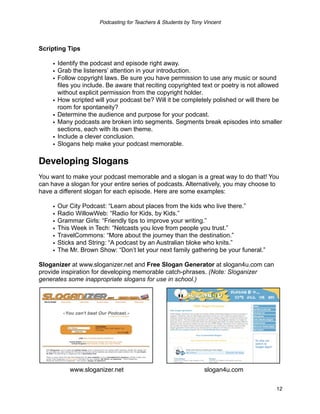 Podcasting for Teachers & Students by Tony Vincent




Scripting Tips

     • Identify the podcast and episode right away.
     • Grab the listeners’ attention in your introduction.
     • Follow copyright laws. Be sure you have permission to use any music or sound
       files you include. Be aware that reciting copyrighted text or poetry is not allowed
       without explicit permission from the copyright holder.
     • How scripted will your podcast be? Will it be completely polished or will there be
       room for spontaneity?
     • Determine the audience and purpose for your podcast.
     • Many podcasts are broken into segments. Segments break episodes into smaller
       sections, each with its own theme.
     • Include a clever conclusion.
     • Slogans help make your podcast memorable.

Developing Slogans
You want to make your podcast memorable and a slogan is a great way to do that! You
can have a slogan for your entire series of podcasts. Alternatively, you may choose to
have a different slogan for each episode. Here are some examples:

     •   Our City Podcast: “Learn about places from the kids who live there.”
     •   Radio WillowWeb: “Radio for Kids, by Kids.”
     •   Grammar Girls: “Friendly tips to improve your writing.”
     •   This Week in Tech: “Netcasts you love from people you trust.”
     •   TravelCommons: “More about the journey than the destination.”
     •   Sticks and String: “A podcast by an Australian bloke who knits.”
     •   The Mr. Brown Show: “Don’t let your next family gathering be your funeral.”

Sloganizer at www.sloganizer.net and Free Slogan Generator at slogan4u.com can
provide inspiration for developing memorable catch-phrases. (Note: Sloganizer
generates some inappropriate slogans for use in school.)




             www.sloganizer.net                                    slogan4u.com


                                                                                       12
 