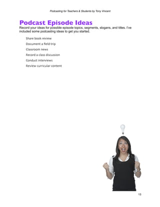 Podcasting for Teachers & Students by Tony Vincent



Podcast Episode Ideas
Record your ideas for possible episode topics, segments, slogans, and titles. I’ve
included some podcasting ideas to get you started.

    Share book review
    Document a ﬁeld trip
    Classroom news
    Record a class discussion
    Conduct interviews
    Review curricular content




                                                                                     13
 