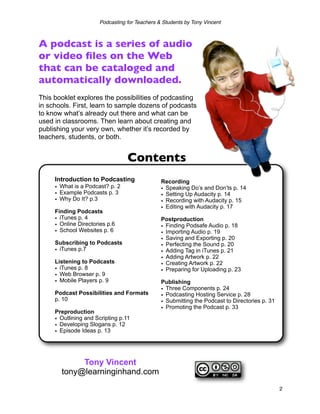 Podcasting for Teachers & Students by Tony Vincent



A podcast is a series of audio
or video ﬁles on the Web
that can be cataloged and
automatically downloaded.
This booklet explores the possibilities of podcasting
in schools. First, learn to sample dozens of podcasts
to know what’s already out there and what can be
used in classrooms. Then learn about creating and
publishing your very own, whether it’s recorded by
teachers, students, or both.


                                  Contents
     Introduction to Podcasting                Recording
     • What is a Podcast? p. 2                 • Speaking Do’s and Don’ts p. 14
     • Example Podcasts p. 3                   • Setting Up Audacity p. 14
     • Why Do It? p.3                          • Recording with Audacity p. 15
                                               • Editing with Audacity p. 17
     Finding Podcasts
     • iTunes p. 4                             Postproduction
     • Online Directories p.6                  • Finding Podsafe Audio p. 18
     • School Websites p. 6                    • Importing Audio p. 19
                                               • Saving and Exporting p. 20
     Subscribing to Podcasts                   • Perfecting the Sound p. 20
     • iTunes p.7                              • Adding Tag in iTunes p. 21
                                               • Adding Artwork p. 22
     Listening to Podcasts                     • Creating Artwork p. 22
     • iTunes p. 8                             • Preparing for Uploading p. 23
     • Web Browser p. 9
     • Mobile Players p. 9                     Publishing
                                               • Three Components p. 24
     Podcast Possibilities and Formats         • Podcasting Hosting Service p. 28
     p. 10                                     • Submitting the Podcast to Directories p. 31
                                               • Promoting the Podcast p. 33
     Preproduction
     • Outlining and Scripting p.11
     • Developing Slogans p. 12
     • Episode Ideas p. 13




            Tony Vincent
       tony@learninginhand.com
                                                                                               2
 