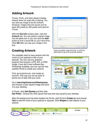 Podcasting for Teachers & Students by Tony Vincent



Adding Artwork
iTunes, iPods, and other players display
artwork when an audio file is playing. You
can add any image to be the artwork.
However, images that are square and at
least 300 pixels by 300 pixels work best for
iTunes.

With the Get Info window open, click the
Artwork tab. You can paste a copied image
into the blank box or you can click the Add
button to find a saved file on your hard drive.
Click OK after you see your image in the
box.

Creating Artwork                                     Copy and paste, drag and drop, or click the
                                                     Add button to give the audio file artwork.

You probably want to have artwork with the
name of your podcast or title of your
episode. You can use any graphics
program that exports a JPG, GIF, or PNG
image. If you donʼt have software like
Photoshop available, you can use the free
website Picnik to create your artwork.

First, go to picnik.com, and create an
account. This way you can go back to
picnik.com to later edit your work.

Go to learninginhand.com/ﬁles/squares
and choose a color square image and save
it to your desktop.

In Picnik, click Get Started and then click
Get Photo. Choose the JPG square that was that was saved to your desktop.

After the background has been loaded into Picnik, click Picnikʼs Create tab and choose
Text to add the name of your podcast or episode. Click Shapes to add objects to your
artwork.




                                                                                                   22
 