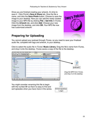 Podcasting for Teachers & Students by Tony Vincent


Once you are ﬁnished creating your artwork, itʼs time to
save it. Click Picnikʼs Save & Share tab. Give the ﬁle a
name, and click the Save Photo button. Choose to save the
image to your desktop. Now you can add the newly created
image to your MP3 ﬁle by clicking File > Get Info in iTunes.
Click the Artwork tab, and click Add. Choose your new
image from the desktop, and click OK. Your MP3 ﬁle now
has customized artwork!



Preparing for Uploading
You cannot upload your podcast through iTunes, so you need to save your ﬁnalized
audio ﬁle, complete with tags and artwork, to your desktop.

Click to select the audio ﬁle in iTunesʼ Music Library. Drag the ﬁleʼs name from iTunes,
and drop it onto the desktop. iTunes saves a copy of the ﬁle to the desktop.




                                                                     Drag the MP3 from iTunes,
                                                                     and drop it on the desktop.




You might consider renaming this ﬁle to begin
with the number 01 so that it is easy to ﬁnd and
sort episodes when you have more in the series.




                                                                                               23
 