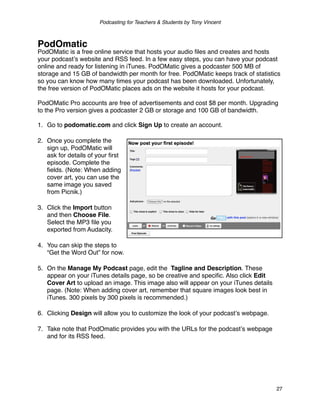 Podcasting for Teachers & Students by Tony Vincent



PodOmatic
PodOMatic is a free online service that hosts your audio ﬁles and creates and hosts
your podcastʼs website and RSS feed. In a few easy steps, you can have your podcast
online and ready for listening in iTunes. PodOMatic gives a podcaster 500 MB of
storage and 15 GB of bandwidth per month for free. PodOMatic keeps track of statistics
so you can know how many times your podcast has been downloaded. Unfortunately,
the free version of PodOMatic places ads on the website it hosts for your podcast.

PodOMatic Pro accounts are free of advertisements and cost $8 per month. Upgrading
to the Pro version gives a podcaster 2 GB or storage and 100 GB of bandwidth.

1. Go to podomatic.com and click Sign Up to create an account.

2. Once you complete the
   sign up, PodOMatic will
   ask for details of your ﬁrst
   episode. Complete the
   ﬁelds. (Note: When adding
   cover art, you can use the
   same image you saved
   from Picnik.)

3. Click the Import button
   and then Choose File.
   Select the MP3 ﬁle you
   exported from Audacity.

4. You can skip the steps to
   “Get the Word Out” for now.

5. On the Manage My Podcast page, edit the Tagline and Description. These
   appear on your iTunes details page, so be creative and speciﬁc. Also click Edit
   Cover Art to upload an image. This image also will appear on your iTunes details
   page. (Note: When adding cover art, remember that square images look best in
   iTunes. 300 pixels by 300 pixels is recommended.)

6. Clicking Design will allow you to customize the look of your podcastʼs webpage.

7. Take note that PodOmatic provides you with the URLs for the podcastʼs webpage
   and for its RSS feed.




                                                                                      27
 