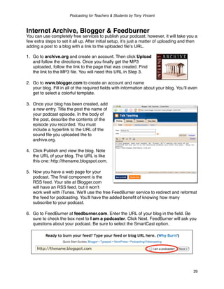 Podcasting for Teachers & Students by Tony Vincent



Internet Archive, Blogger & Feedburner
You can use completely free services to publish your podcast; however, it will take you a
few extra steps to set it all up. After initial setup, itʼs just a matter of uploading and then
adding a post to a blog with a link to the uploaded ﬁleʼs URL.

1. Go to archive.org and create an account. Then click Upload
   and follow the directions. Once you ﬁnally get the MP3
   uploaded, follow the link to the page that was created. Find
   the link to the MP3 ﬁle. You will need this URL in Step 3.

2. Go to www.blogger.com to create an account and name
   your blog. Fill in all of the required ﬁelds with information about your blog. Youʼll even
   get to select a colorful template.

3. Once your blog has been created, add
   a new entry. Title the post the name of
   your podcast episode. In the body of
   the post, describe the contents of the
   episode you recorded. You must
   include a hyperlink to the URL of the
   sound ﬁle you uploaded the to
   archive.org.

4. Click Publish and view the blog. Note
   the URL of your blog. The URL is like
   this one: http://thename.blogspot.com.

5. Now you have a web page for your
   podcast. The ﬁnal component is the
   RSS feed. Your site at Blogger.com
   will have an RSS feed, but it won't
   work well with iTunes. We'll use the free FeedBurner service to redirect and reformat
   the feed for podcasting. You'll have the added beneﬁt of knowing how many
   subscribe to your podcast.

6. Go to FeedBurner at feedburner.com. Enter the URL of your blog in the ﬁeld. Be
   sure to check the box next to I am a podcaster. Click Next. FeedBurner will ask you
   questions about your podcast. Be sure to select the SmartCast option.




                                                                                            29
 