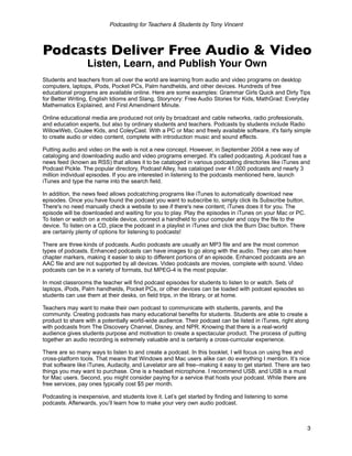 Podcasting for Teachers & Students by Tony Vincent



Podcasts Deliver Free Audio & Video
                  Listen, Learn, and Publish Your Own
Students and teachers from all over the world are learning from audio and video programs on desktop
computers, laptops, iPods, Pocket PCs, Palm handhelds, and other devices. Hundreds of free
educational programs are available online. Here are some examples: Grammar Girls Quick and Dirty Tips
for Better Writing, English Idioms and Slang, Storynory: Free Audio Stories for Kids, MathGrad: Everyday
Mathematics Explained, and First Amendment Minute.

Online educational media are produced not only by broadcast and cable networks, radio professionals,
and education experts, but also by ordinary students and teachers. Podcasts by students include Radio
WillowWeb, Coulee Kids, and ColeyCast. With a PC or Mac and freely available software, it's fairly simple
to create audio or video content, complete with introduction music and sound effects.

Putting audio and video on the web is not a new concept. However, in September 2004 a new way of
cataloging and downloading audio and video programs emerged. It's called podcasting. A podcast has a
news feed (known as RSS) that allows it to be cataloged in various podcasting directories like iTunes and
Podcast Pickle. The popular directory, Podcast Alley, has cataloged over 41,000 podcasts and nearly 3
million individual episodes. If you are interested in listening to the podcasts mentioned here, launch
iTunes and type the name into the search field.

In addition, the news feed allows podcatching programs like iTunes to automatically download new
episodes. Once you have found the podcast you want to subscribe to, simply click its Subscribe button.
There's no need manually check a website to see if there's new content; iTunes does it for you. The
episode will be downloaded and waiting for you to play. Play the episodes in iTunes on your Mac or PC.
To listen or watch on a mobile device, connect a handheld to your computer and copy the file to the
device. To listen on a CD, place the podcast in a playlist in iTunes and click the Burn Disc button. There
are certainly plenty of options for listening to podcasts!

There are three kinds of podcasts. Audio podcasts are usually an MP3 file and are the most common
types of podcasts. Enhanced podcasts can have images to go along with the audio. They can also have
chapter markers, making it easier to skip to different portions of an episode. Enhanced podcasts are an
AAC file and are not supported by all devices. Video podcasts are movies, complete with sound. Video
podcasts can be in a variety of formats, but MPEG-4 is the most popular.

In most classrooms the teacher will find podcast episodes for students to listen to or watch. Sets of
laptops, iPods, Palm handhelds, Pocket PCs, or other devices can be loaded with podcast episodes so
students can use them at their desks, on field trips, in the library, or at home.

Teachers may want to make their own podcast to communicate with students, parents, and the
community. Creating podcasts has many educational benefits for students. Students are able to create a
product to share with a potentially world-wide audience. Their podcast can be listed in iTunes, right along
with podcasts from The Discovery Channel, Disney, and NPR. Knowing that there is a real-world
audience gives students purpose and motivation to create a spectacular product. The process of putting
together an audio recording is extremely valuable and is certainly a cross-curricular experience.

There are so many ways to listen to and create a podcast. In this booklet, I will focus on using free and
cross-platform tools. That means that Windows and Mac users alike can do everything I mention. It’s nice
that software like iTunes, Audacity, and Levelator are all free--making it easy to get started. There are two
things you may want to purchase. One is a headset microphone. I recommend USB, and USB is a must
for Mac users. Second, you might consider paying for a service that hosts your podcast. While there are
free services, pay ones typically cost $5 per month.

Podcasting is inexpensive, and students love it. Let’s get started by finding and listening to some
podcasts. Afterwards, you’ll learn how to make your very own audio podcast.



                                                                                                             3
 