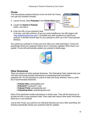 Podcasting for Teachers & Students by Tony Vincent



iTunes
The most popular podcast directory is the one built into iTunes.
Letʼs get your podcast included.

1. Launch iTunes. Click Podcasts in the iTunes Store panel.

2. Locate the Submit a Podcast
   button, and click it.

3. Enter the URL of your podcastʼs feed
   in the box, and click continue. (If you are using FeedBurner, the URL begins with
   “http://feeds2.feedburner.com/”.) Complete any other questions to submit your
   podcast. It will take several days for your podcast to show up in the iTunes podcast
   directory.

You submit your podcast to iTunes just once. After your initial submission, iTunes will
periodically check your podcastʼs feed to see if it has been updated. When there is an
update, iTunes will automatically update your podcastʼs details page.




Other Directories
There are dozens of online podcast directories. The Podcasting Tools website lists over
100 sites that accept podcast submissions at podcasting-tools.com/submit-
podcasts.htm. Itʼs not necessary to submit to each and every directory. Hereʼs a short
list of recommended directories:

       •   Podcast Alley: podcastalley.com
       •   Podcast411: podcast411.com
       •   Podcast Pickle: podcastpickle.com
       •   Podcasting News: podcastingnews.com

Each of the directories handle submissions in similar ways. They will all require you to
provide the URL of your podcastʼs feed. They might also require other basic information
about you or your podcast.

Just as with iTunes, you submit to an individual directory just once. After submitting, the
directory periodically checks your podcastʼs feed for updates.


                                                                                          32
 