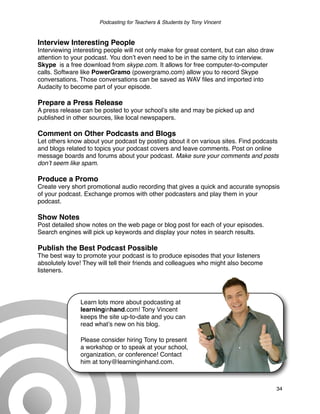 Podcasting for Teachers & Students by Tony Vincent



Interview Interesting People
Interviewing interesting people will not only make for great content, but can also draw
attention to your podcast. You donʼt even need to be in the same city to interview.
Skype is a free download from skype.com. It allows for free computer-to-computer
calls. Software like PowerGramo (powergramo.com) allow you to record Skype
conversations. Those conversations can be saved as WAV ﬁles and imported into
Audacity to become part of your episode.

Prepare a Press Release
A press release can be posted to your schoolʼs site and may be picked up and
published in other sources, like local newspapers.

Comment on Other Podcasts and Blogs
Let others know about your podcast by posting about it on various sites. Find podcasts
and blogs related to topics your podcast covers and leave comments. Post on online
message boards and forums about your podcast. Make sure your comments and posts
donʼt seem like spam.

Produce a Promo
Create very short promotional audio recording that gives a quick and accurate synopsis
of your podcast. Exchange promos with other podcasters and play them in your
podcast.

Show Notes
Post detailed show notes on the web page or blog post for each of your episodes.
Search engines will pick up keywords and display your notes in search results.

Publish the Best Podcast Possible
The best way to promote your podcast is to produce episodes that your listeners
absolutely love! They will tell their friends and colleagues who might also become
listeners.




               Learn lots more about podcasting at
               learninginhand.com! Tony Vincent
               keeps the site up-to-date and you can
               read whatʼs new on his blog.

               Please consider hiring Tony to present
               a workshop or to speak at your school,
               organization, or conference! Contact
               him at tony@learninginhand.com.



                                                                                          34
 