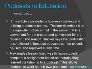 Podcasts In Education continued… This article also explains how easy making and utilizing a podcast can be.  Thacker describes it as the equivalent of an e-mail in the sense that it is convenient for the creator and convenient for the receiver.  The reason Thacker says that podcasting is so efficient is because podcasts can be played, paused, and replayed at any time.  A examples lesson listed was to have student complete a assignment based on material they learned via listening to a podcast.  This allows students to work at their own pace and take in more information. RETURN TO MENU 