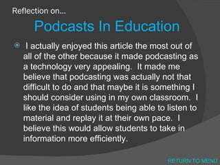 Reflection on… Podcasts In Education I actually enjoyed this article the most out of all of the other because it made podcasting as a technology very appealing.  It made me believe that podcasting was actually not that difficult to do and that maybe it is something I should consider using in my own classroom.  I like the idea of students being able to listen to material and replay it at their own pace.  I believe this would allow students to take in information more efficiently.  RETURN TO MENU 