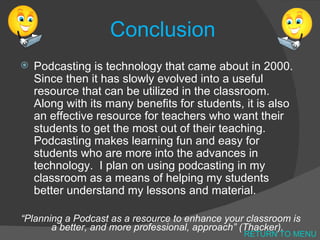 Conclusion Podcasting is technology that came about in 2000.  Since then it has slowly evolved into a useful resource that can be utilized in the classroom.  Along with its many benefits for students, it is also an effective resource for teachers who want their students to get the most out of their teaching.  Podcasting makes learning fun and easy for students who are more into the advances in technology.  I plan on using podcasting in my classroom as a means of helping my students better understand my lessons and material. “ Planning a Podcast as a resource to enhance your classroom is a better, and more professional, approach” (Thacker). RETURN TO MENU 