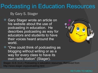 Podcasting in Education Resources By Gary S. Stager Gary Stager wrote an article on his website about the use of podcasting in education.  He describes podcasting as way for educators and students to have their voices heard around the world. “ One could think of podcasting as blogging without writing or as a way for every class to have its own radio station” (Stager).  Stager, G.S. (n.d.). Podcasting in education resources. Retrieved from http://www.stager.org/podcasting.html RETURN TO MENU 