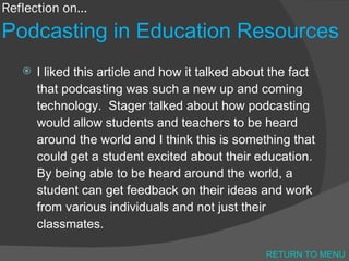 Reflection on… Podcasting in Education Resources I liked this article and how it talked about the fact that podcasting was such a new up and coming technology.  Stager talked about how podcasting would allow students and teachers to be heard around the world and I think this is something that could get a student excited about their education.  By being able to be heard around the world, a student can get feedback on their ideas and work from various individuals and not just their classmates. RETURN TO MENU 