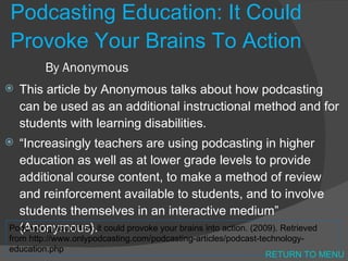 Podcasting Education: It Could Provoke Your Brains To Action By Anonymous  This article by Anonymous talks about how podcasting can be used as an additional instructional method and for students with learning disabilities. “ Increasingly teachers are using podcasting in higher education as well as at lower grade levels to provide additional course content, to make a method of review and reinforcement available to students, and to involve students themselves in an interactive medium” (Anonymous). Podcasting education: it could provoke your brains into action. (2009). Retrieved from http://www.onlypodcasting.com/podcasting-articles/podcast-technology-education.php  RETURN TO MENU 