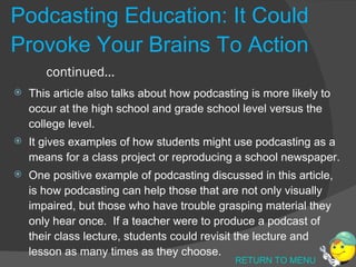 Podcasting Education: It Could Provoke Your Brains To Action continued… This article also talks about how podcasting is more likely to occur at the high school and grade school level versus the college level. It gives examples of how students might use podcasting as a means for a class project or reproducing a school newspaper.  One positive example of podcasting discussed in this article, is how podcasting can help those that are not only visually impaired, but those who have trouble grasping material they only hear once.  If a teacher were to produce a podcast of their class lecture, students could revisit the lecture and lesson as many times as they choose. RETURN TO MENU 