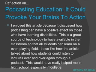 Reflection on… Podcasting Education: It Could Provoke Your Brains To Action I enjoyed this article because it discussed how podcasting can have a positive effect on those who have learning disabilities.  This is a great source of technology to have available in the classroom so that all students can learn on a even playing field.  I also like how the article talked about how students could listen to lectures over and over again through a podcast.  This would have really helped me in high school, especially in college.  RETURN TO MENU 