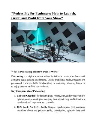 "Podcasting for Beginners: How to Launch,
Grow, and Profit from Your Show"
What is Podcasting and How Does It Work?
Podcasting is a digital medium where individuals create, distribute, and
consume audio content on-demand. Unlike traditional radio, podcasts are
pre-recorded and available for download or streaming, allowing listeners
to enjoy content at their convenience.
Key Components of Podcasting
1. Content Creation: Podcasters plan, record, edit, and produce audio
episodes on various topics, ranging from storytelling and interviews
to educational segments and comedy.
2. RSS Feed: An RSS (Really Simple Syndication) feed contains
metadata about the podcast (title, description, episode list) and
 