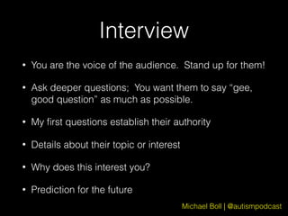 Michael Boll | @autismpodcast
Interview
• You are the voice of the audience. Stand up for them!
• Ask deeper questions; You want them to say “gee,
good question” as much as possible.
• My ﬁrst questions establish their authority
• Details about their topic or interest
• Why does this interest you?
• Prediction for the future
 