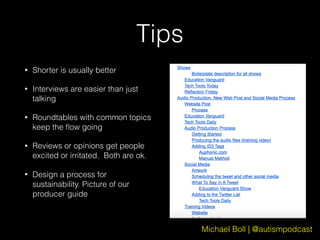 Michael Boll | @autismpodcast
Tips
• Shorter is usually better
• Interviews are easier than just
talking
• Roundtables with common topics
keep the ﬂow going
• Reviews or opinions get people
excited or irritated. Both are ok.
• Design a process for
sustainability. Picture of our
producer guide
 