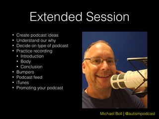 Michael Boll | @autismpodcast
Extended Session
• Create podcast ideas
• Understand our why
• Decide on type of podcast
• Practice recording
• Introduction
• Body
• Conclusion
• Bumpers
• Podcast feed
• iTunes
• Promoting your podcast
 